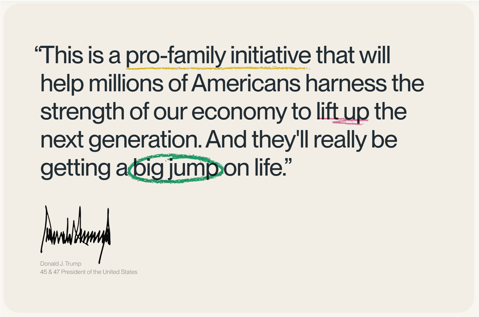 Donald J. Trump Quote on Trump Accounts "This is a pro-family initiative that will help millions of Americans harness the strength of our economy to lift up the next generation. And they'll really be getting a big jump on life"